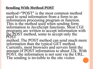 Sending With Method POST
method="POST" is the most common method
used to send information from a form to an
information processing program or function.
This is the method used when sending form
information to JavaScript functions. Most CGI
programs are written to accept information with
the POST method, some to accept only the
POST
method. The POST method can send much more
information than the typical GET method.
Currently, most browsers and servers limit the
amount of POST information to about 32k. With
POST, the information is not sent via the URL.
The sending is invisible to the site visitor.
 