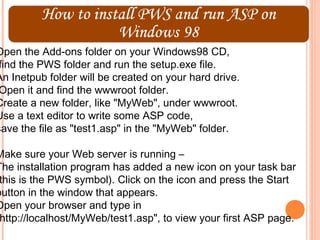 Open the Add-ons folder on your Windows98 CD,
 find the PWS folder and run the setup.exe file.
An Inetpub folder will be created on your hard drive.
 Open it and find the wwwroot folder.
Create a new folder, like "MyWeb", under wwwroot.
Use a text editor to write some ASP code,
save the file as "test1.asp" in the "MyWeb" folder.

Make sure your Web server is running –
The installation program has added a new icon on your task bar
 this is the PWS symbol). Click on the icon and press the Start
button in the window that appears.
Open your browser and type in
 http://localhost/MyWeb/test1.asp", to view your first ASP page.
 