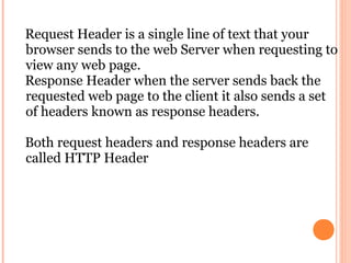 Request Header is a single line of text that your
browser sends to the web Server when requesting to
view any web page.
Response Header when the server sends back the
requested web page to the client it also sends a set
of headers known as response headers.

Both request headers and response headers are
called HTTP Header
 