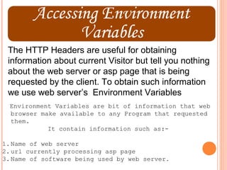 The HTTP Headers are useful for obtaining
 information about current Visitor but tell you nothing
 about the web server or asp page that is being
 requested by the client. To obtain such information
 we use web server’s Environment Variables
  Environment Variables are bit of information that web
  browser make available to any Program that requested
  them.
            It contain information such as:-

1. Name of web server
2. url currently processing asp page
3. Name of software being used by web server.
 