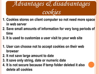 1. Cookies stores on client computer so not need more space
   in web server
2. Save small amounts of information for very long periods of
   time
3. It is used to customize a user visit to your web site

1. User can choose not to accept cookies on their web
   browser
2. It not save large amount to date
3. It save only string, date or numeric date
4. It is not secure because if temp folder deleted it also
   delete all cookies
 
