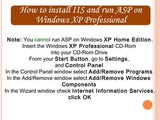 Note: You cannot run ASP on Windows XP Home Edition.
         Insert the Windows XP Professional CD-Rom
                     into your CD-Rom Drive
            From your Start Button, go to Settings,
                       and Control Panel
 In the Control Panel window select Add/Remove Programs
  In the Add/Remove window select Add/Remove Windows
                          Components
In the Wizard window check Internet Information Services ,
                             click OK
 