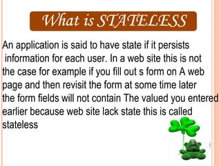 An application is said to have state if it persists
 information for each user. In a web site this is not
the case for example if you fill out s form on A web
page and then revisit the form at some time later
the form fields will not contain The valued you entered
earlier because web site lack state this is called
stateless
 
