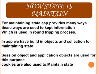 For maintaining state asp provides many ways
these ways are used to kept information
Which is used in round tripping process.

In asp we have build in objects and collection for
maintaining state

Session object and application objects are used for
this purpose,
cookies are also used to Maintain state
 