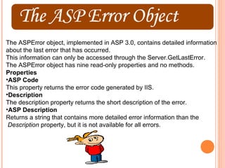 The ASPError object, implemented in ASP 3.0, contains detailed information
about the last error that has occurred.
This information can only be accessed through the Server.GetLastError.
The ASPError object has nine read-only properties and no methods.
Properties
•ASP Code
This property returns the error code generated by IIS.
•Description
The description property returns the short description of the error.
•ASP Description
Returns a string that contains more detailed error information than the
 Description property, but it is not available for all errors.
 