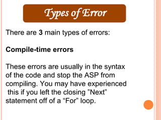 There are 3 main types of errors:

Compile-time errors

These errors are usually in the syntax
of the code and stop the ASP from
compiling. You may have experienced
 this if you left the closing ”Next”
statement off of a “For” loop.
 