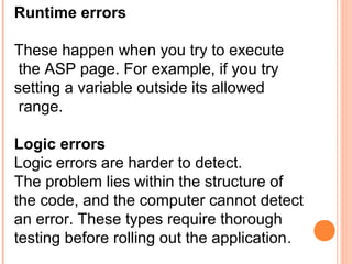 Runtime errors

These happen when you try to execute
 the ASP page. For example, if you try
setting a variable outside its allowed
 range.

Logic errors
Logic errors are harder to detect.
The problem lies within the structure of
the code, and the computer cannot detect
an error. These types require thorough
testing before rolling out the application.
 