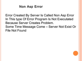 Non Asp Error

Error Created By Server Is Called Non Asp Error
In This type Of Error Program Is Not Executated
Because Server Creates Problem.
Some Time Message Come – Server Not Exist Or
File Not Found
 