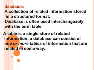 database:
A collection of related information stored
in a structured format.
Database is often used interchangeably
with the term table
A table is a single store of related
information; a database can consist of
one or more tables of information that are
related in some way.
 