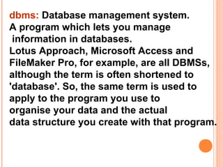 dbms: Database management system.
A program which lets you manage
 information in databases.
Lotus Approach, Microsoft Access and
FileMaker Pro, for example, are all DBMSs,
although the term is often shortened to
'database'. So, the same term is used to
apply to the program you use to
organise your data and the actual
data structure you create with that program.
 