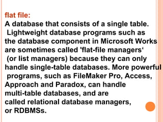 flat file:
A database that consists of a single table.
 Lightweight database programs such as
the database component in Microsoft Works
are sometimes called 'flat-file managers‘
 (or list managers) because they can only
handle single-table databases. More powerful
 programs, such as FileMaker Pro, Access,
Approach and Paradox, can handle
multi-table databases, and are
called relational database managers,
or RDBMSs.
 