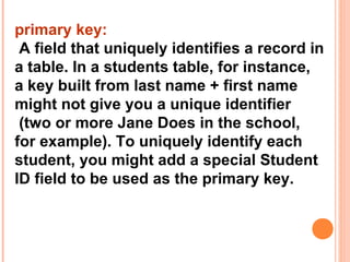 primary key:
 A field that uniquely identifies a record in
a table. In a students table, for instance,
a key built from last name + first name
might not give you a unique identifier
 (two or more Jane Does in the school,
for example). To uniquely identify each
student, you might add a special Student
ID field to be used as the primary key.
 