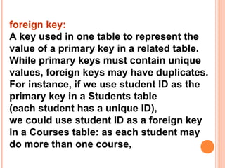 foreign key:
A key used in one table to represent the
value of a primary key in a related table.
While primary keys must contain unique
values, foreign keys may have duplicates.
For instance, if we use student ID as the
primary key in a Students table
(each student has a unique ID),
we could use student ID as a foreign key
in a Courses table: as each student may
do more than one course,
 
