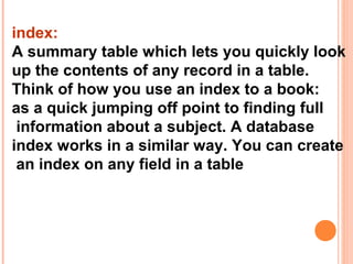 index:
A summary table which lets you quickly look
up the contents of any record in a table.
Think of how you use an index to a book:
as a quick jumping off point to finding full
 information about a subject. A database
index works in a similar way. You can create
 an index on any field in a table
 
