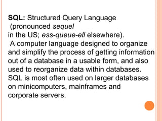 SQL: Structured Query Language
 (pronounced sequel
in the US; ess-queue-ell elsewhere).
 A computer language designed to organize
and simplify the process of getting information
out of a database in a usable form, and also
used to reorganize data within databases.
SQL is most often used on larger databases
on minicomputers, mainframes and
corporate servers.
 