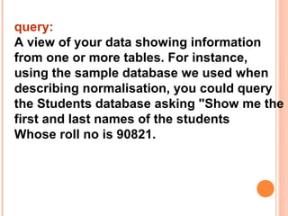query:
A view of your data showing information
from one or more tables. For instance,
using the sample database we used when
describing normalisation, you could query
the Students database asking "Show me the
first and last names of the students
Whose roll no is 90821.
 