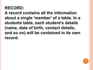 RECORD:
A record contains all the information
about a single 'member' of a table. In a
students table, each student's details
(name, date of birth, contact details,
and so on) will be contained in its own
record.
 