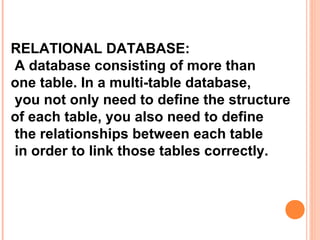 RELATIONAL DATABASE:
A database consisting of more than
one table. In a multi-table database,
you not only need to define the structure
of each table, you also need to define
the relationships between each table
in order to link those tables correctly.
 
