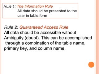 Rule 1: The Information Rule
        All data should be presented to the
        user in table form


Rule 2: Guaranteed Access Rule
All data should be accessible without
Ambiguity (doubt). This can be accomplished
through a combination of the table name,
primary key, and column name.
 