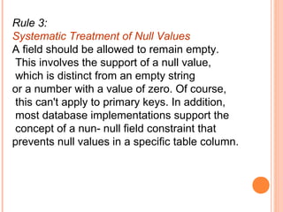 Rule 3:
Systematic Treatment of Null Values
A field should be allowed to remain empty.
 This involves the support of a null value,
 which is distinct from an empty string
or a number with a value of zero. Of course,
 this can't apply to primary keys. In addition,
 most database implementations support the
 concept of a nun- null field constraint that
prevents null values in a specific table column.
 