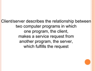 Client/server describes the relationship between
        two computer programs in which
            one program, the client,
          makes a service request from
          another program, the server,
            which fulfills the request
 