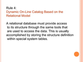 Rule 4:
Dynamic On-Line Catalog Based on the
Relational Model

A relational database must provide access
 to its structure through the same tools that
 are used to access the data. This is usually
accomplished by storing the structure definition
 within special system tables.
 