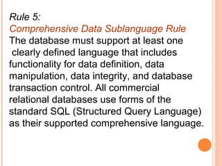 Rule 5:
Comprehensive Data Sublanguage Rule
The database must support at least one
 clearly defined language that includes
functionality for data definition, data
manipulation, data integrity, and database
transaction control. All commercial
relational databases use forms of the
standard SQL (Structured Query Language)
as their supported comprehensive language.
 