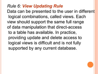 Rule 6: View Updating Rule
Data can be presented to the user in different
 logical combinations, called views. Each
view should support the same full range
of data manipulation that direct-access
 to a table has available. In practice,
 providing update and delete access to
 logical views is difficult and is not fully
 supported by any current database.
 