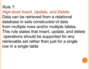 Rule 7:
High-level Insert, Update, and Delete
Data can be retrieved from a relational
database in sets constructed of data
from multiple rows and/or multiple tables.
This rule states that insert, update, and delete
 operations should be supported for any
retrievable set rather than just for a single
row in a single table
 
