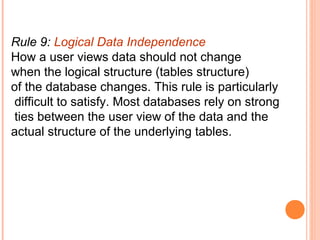 Rule 9: Logical Data Independence
How a user views data should not change
when the logical structure (tables structure)
of the database changes. This rule is particularly
 difficult to satisfy. Most databases rely on strong
 ties between the user view of the data and the
actual structure of the underlying tables.
 