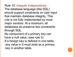 Rule 10: Integrity Independence
The database language (like SQL)
should support constraints on user input
that maintain database integrity. This
rule is not fully implemented by most
major vendors. At a minimum, all
databases do preserve two constraints
through SQL.
No component of a primary key can
have a null value. (see rule 3)
If a foreign key is defined in one table,
 any value in it must exist as a primary
 key in another table.
 