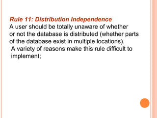 Rule 11: Distribution Independence
A user should be totally unaware of whether
or not the database is distributed (whether parts
of the database exist in multiple locations).
 A variety of reasons make this rule difficult to
 implement;
 