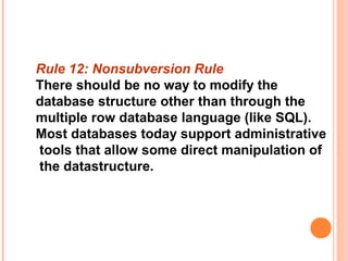 Rule 12: Nonsubversion Rule
There should be no way to modify the
database structure other than through the
multiple row database language (like SQL).
Most databases today support administrative
tools that allow some direct manipulation of
the datastructure.
 