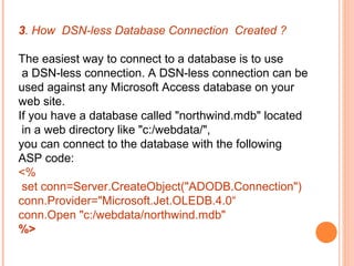 3. How DSN-less Database Connection Created ?

The easiest way to connect to a database is to use
 a DSN-less connection. A DSN-less connection can be
used against any Microsoft Access database on your
web site.
If you have a database called "northwind.mdb" located
 in a web directory like "c:/webdata/",
you can connect to the database with the following
ASP code:
<%
 set conn=Server.CreateObject("ADODB.Connection")
conn.Provider="Microsoft.Jet.OLEDB.4.0“
conn.Open "c:/webdata/northwind.mdb"
%>
 