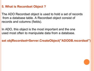 5. What is Recordset Object ?

The ADO Recordset object is used to hold a set of records
 from a database table. A Recordset object consist of
records and columns (fields).

In ADO, this object is the most important and the one
used most often to manipulate data from a database.

set objRecordset=Server.CreateObject("ADODB.recordset")
 