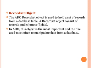  Recordset Object
 The ADO Recordset object is used to hold a set of records
  from a database table. A Recordset object consist of
  records and columns (fields).
 In ADO, this object is the most important and the one
  used most often to manipulate data from a database.
 