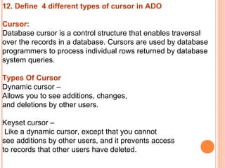12. Define 4 different types of cursor in ADO

Cursor:
Database cursor is a control structure that enables traversal
over the records in a database. Cursors are used by database
programmers to process individual rows returned by database
system queries.

Types Of Cursor
Dynamic cursor –
Allows you to see additions, changes,
and deletions by other users.

Keyset cursor –
 Like a dynamic cursor, except that you cannot
see additions by other users, and it prevents access
to records that other users have deleted.
 