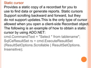 Static cursor
Provides a static copy of a recordset for you to
use to find data or generate reports. Static cursors
Support scrolling backward and forward, but they
do not support updates.This is the only type of cursor
allowed when you open a client-side Recordset object.
The following is an example of how to obtain a static
cursor by using ADO.NET:
cmd.CommandText = "Select * from tablename";
SqlCeResultSet rs = cmd.ExecuteResultSet
(ResultSetOptions.Scrollable | ResultSetOptions.
Insensitive);
 