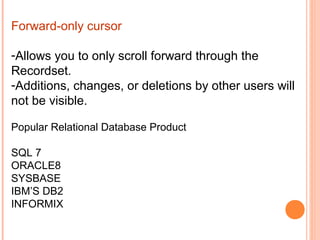 Forward-only cursor

-Allows you to only scroll forward through the
Recordset.
-Additions, changes, or deletions by other users will
not be visible.

Popular Relational Database Product

SQL 7
ORACLE8
SYSBASE
IBM’S DB2
INFORMIX
 