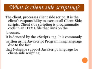 The client, processes client side script. It is the
  client’s responsibility to execute all Client-Side
  scripts. Client side scripting is programmatic
  code in an HTML file that runs on the
 browser.
It is denoted by the <Script> tag. It is commonly
written using JavaScript Programming language
  due to the fact
that Netscape support JavaScript language for
  client-side scripting.
 
