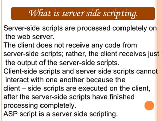 Server-side scripts are processed completely on
 the web server.
The client does not receive any code from
server-side scripts; rather, the client receives just
 the output of the server-side scripts.
Client-side scripts and server side scripts cannot
 interact with one another because the
client – side scripts are executed on the client,
after the server-side scripts have finished
processing completely.
ASP script is a server side scripting.
 