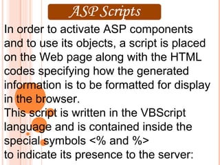 In order to activate ASP components
and to use its objects, a script is placed
on the Web page along with the HTML
codes specifying how the generated
information is to be formatted for display
in the browser.
This script is written in the VBScript
language and is contained inside the
special symbols <% and %>
to indicate its presence to the server:
 