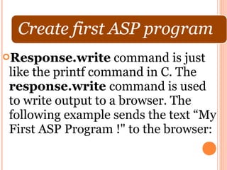 Response.write     command is just
like the printf command in C. The
response.write command is used
to write output to a browser. The
following example sends the text “My
First ASP Program !" to the browser:
 