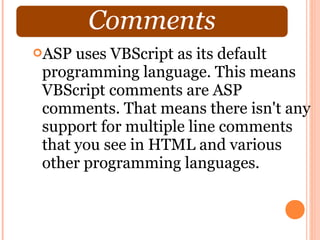 ASP uses VBScript as its default
programming language. This means
VBScript comments are ASP
comments. That means there isn't any
support for multiple line comments
that you see in HTML and various
other programming languages.
 