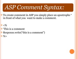    To create comment in ASP you simply place an apostrophe ‘
    in front of what you want to make a comment.

 <%
 ‘This is a comment
 Response.write(“this is a comment”)
 %>
 