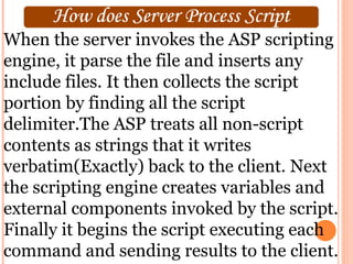 When the server invokes the ASP scripting
engine, it parse the file and inserts any
include files. It then collects the script
portion by finding all the script
delimiter.The ASP treats all non-script
contents as strings that it writes
verbatim(Exactly) back to the client. Next
the scripting engine creates variables and
external components invoked by the script.
Finally it begins the script executing each
command and sending results to the client.
 
