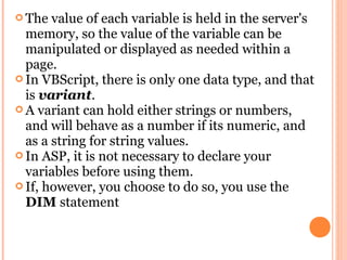  The  value of each variable is held in the server's
  memory, so the value of the variable can be
  manipulated or displayed as needed within a
  page.
 In VBScript, there is only one data type, and that
  is variant.
 A variant can hold either strings or numbers,
  and will behave as a number if its numeric, and
  as a string for string values.
 In ASP, it is not necessary to declare your
  variables before using them.
 If, however, you choose to do so, you use the
  DIM statement
 