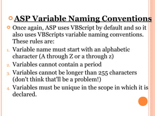  ASP      Variable Naming Conventions
    Once again, ASP uses VBScript by default and so it
     also uses VBScripts variable naming conventions.
     These rules are:
1.   Variable name must start with an alphabetic
     character (A through Z or a through z)
2.   Variables cannot contain a period
3.   Variables cannot be longer than 255 characters
     (don't think that'll be a problem!)
4.   Variables must be unique in the scope in which it is
     declared.
 