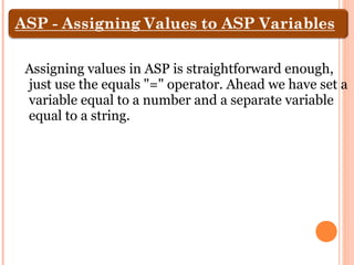 Assigning values in ASP is straightforward enough,
just use the equals "=" operator. Ahead we have set a
variable equal to a number and a separate variable
equal to a string.
 
