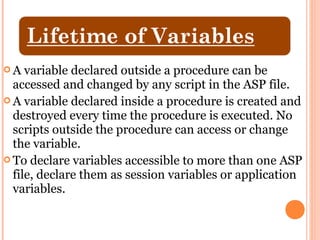 A   variable declared outside a procedure can be
  accessed and changed by any script in the ASP file.
 A variable declared inside a procedure is created and
  destroyed every time the procedure is executed. No
  scripts outside the procedure can access or change
  the variable.
 To declare variables accessible to more than one ASP
  file, declare them as session variables or application
  variables.
 